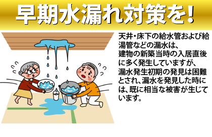 早期水漏れ対策を!
天井・床下の給水管および給湯管などの漏水は、
建物の新築当時の入居直後に多く発生していますが、
漏水発生初期の発見は困難とされ、漏水を発見した時には、既に相当な被害が生じています。